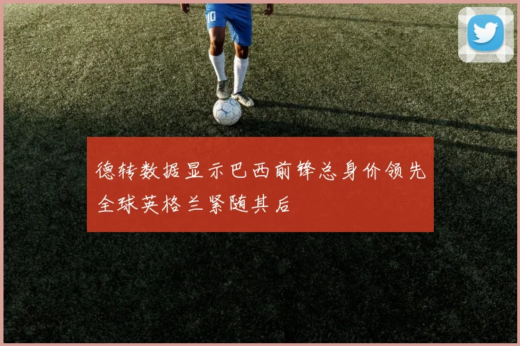 德转数据显示巴西前锋总身价领先全球英格兰紧随其后