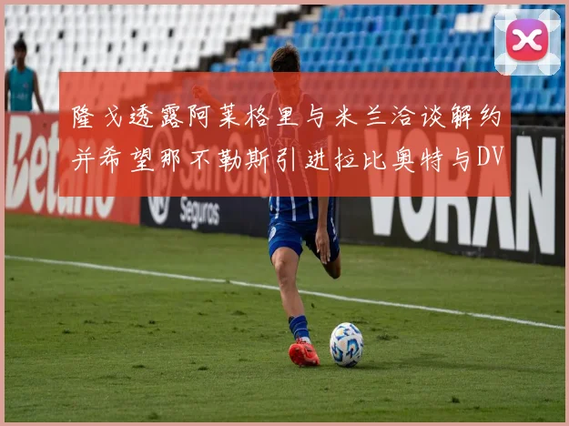 隆戈透露阿莱格里与米兰洽谈解约并希望那不勒斯引进拉比奥特与DV9