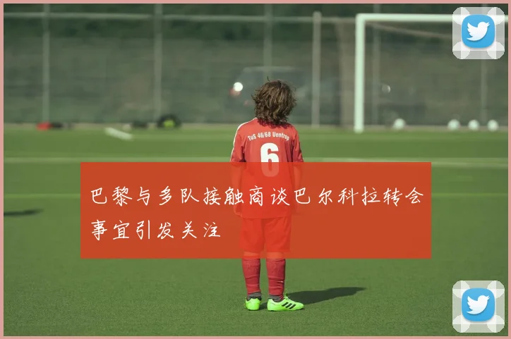巴黎与多队接触商谈巴尔科拉转会事宜引发关注