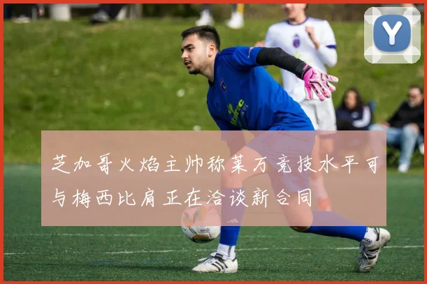 芝加哥火焰主帅称莱万竞技水平可与梅西比肩正在洽谈新合同