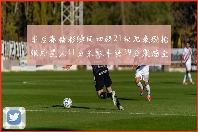 季后赛精彩瞬间回顾21状元表现抢眼外星人41分米球半场39分震撼全场