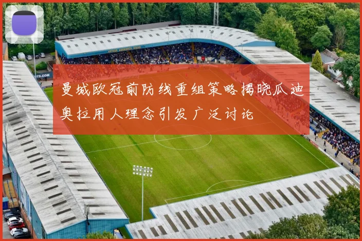 曼城欧冠前防线重组策略揭晓瓜迪奥拉用人理念引发广泛讨论