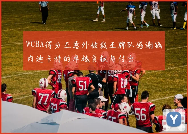 WCBA得分王意外被裁王牌队感谢钱内迪卡特的卓越贡献与付出
