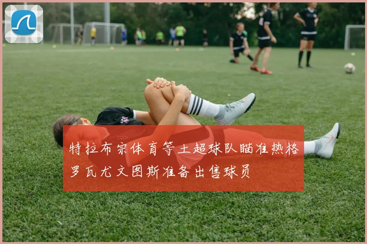 特拉布宗体育等土超球队瞄准热格罗瓦尤文图斯准备出售球员