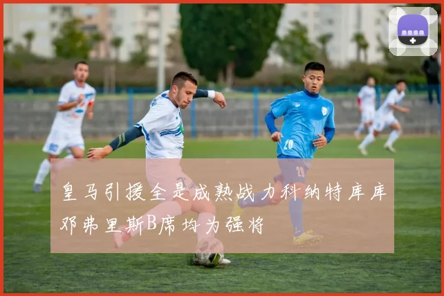 皇马引援全是成熟战力科纳特库库邓弗里斯B席均为强将
