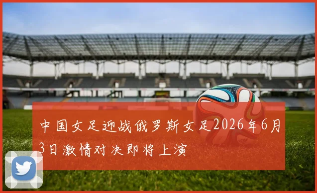中国女足迎战俄罗斯女足2026年6月3日激情对决即将上演