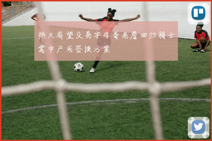 热火有望交易字母哥老詹回归骑士需中产或签换方案