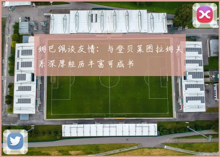 姆巴佩谈友情：与登贝莱图拉姆关系深厚经历丰富可成书