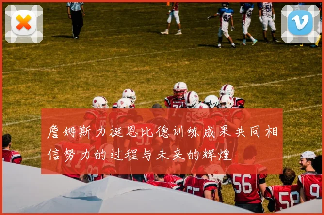 詹姆斯力挺恩比德训练成果共同相信努力的过程与未来的辉煌