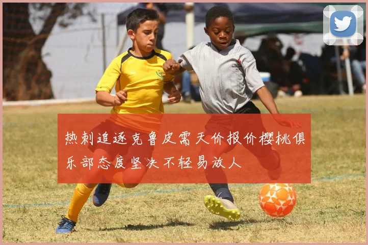 热刺追逐克鲁皮需天价报价樱桃俱乐部态度坚决不轻易放人
