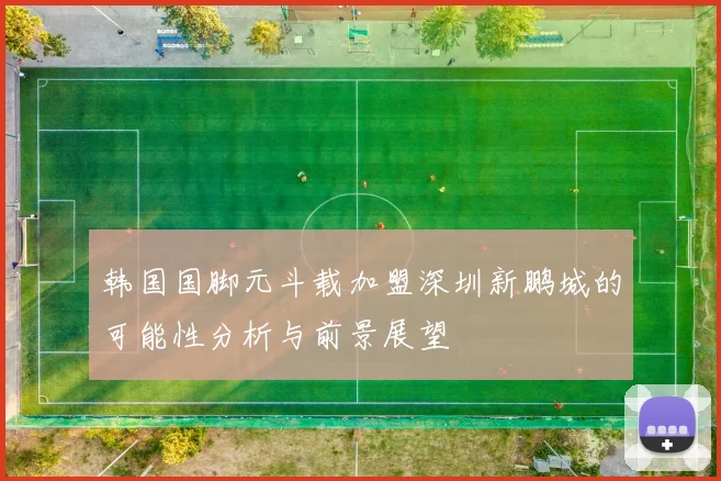韩国国脚元斗载加盟深圳新鹏城的可能性分析与前景展望