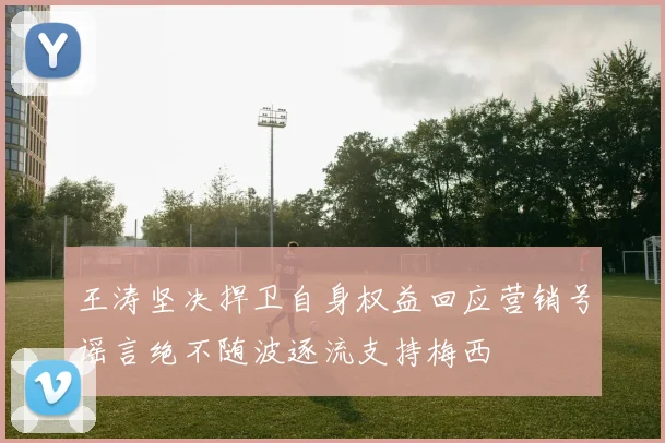 王涛坚决捍卫自身权益回应营销号谣言绝不随波逐流支持梅西