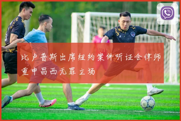 比卢普斯出席纽约案件听证会律师重申昌西无罪立场