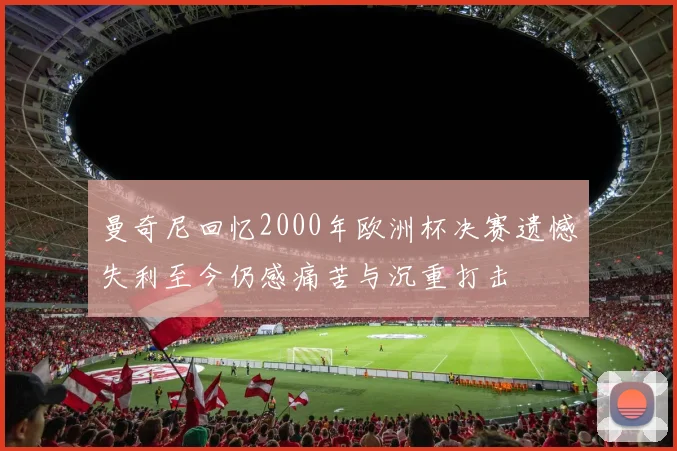 曼奇尼回忆2000年欧洲杯决赛遗憾失利至今仍感痛苦与沉重打击