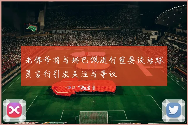 老佛爷将与姆巴佩进行重要谈话球员言行引发关注与争议