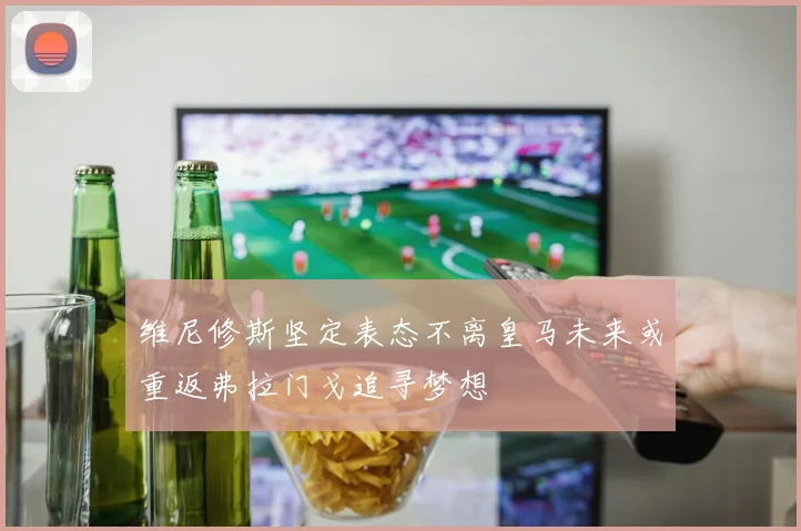 维尼修斯坚定表态不离皇马未来或重返弗拉门戈追寻梦想