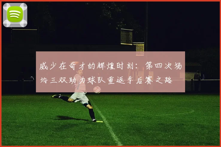 威少在奇才的辉煌时刻：第四次场均三双助力球队重返季后赛之路