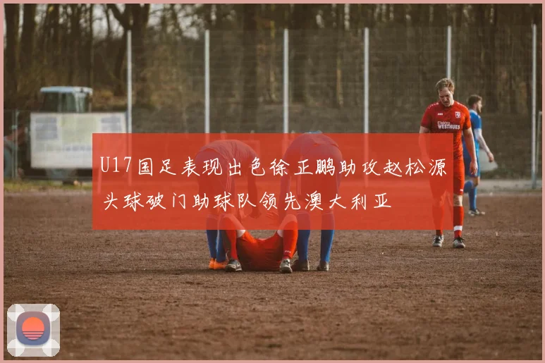 U17国足表现出色徐正鹏助攻赵松源头球破门助球队领先澳大利亚