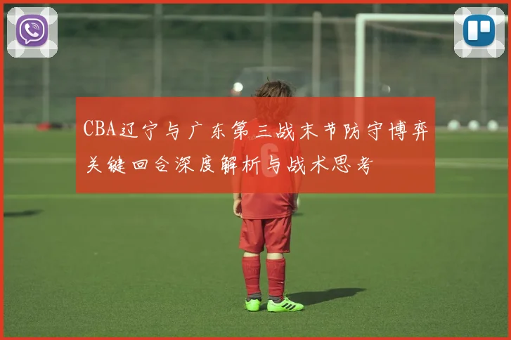 CBA辽宁与广东第三战末节防守博弈关键回合深度解析与战术思考