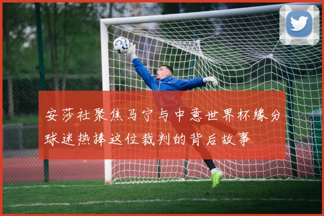 安莎社聚焦马宁与中意世界杯缘分球迷热捧这位裁判的背后故事