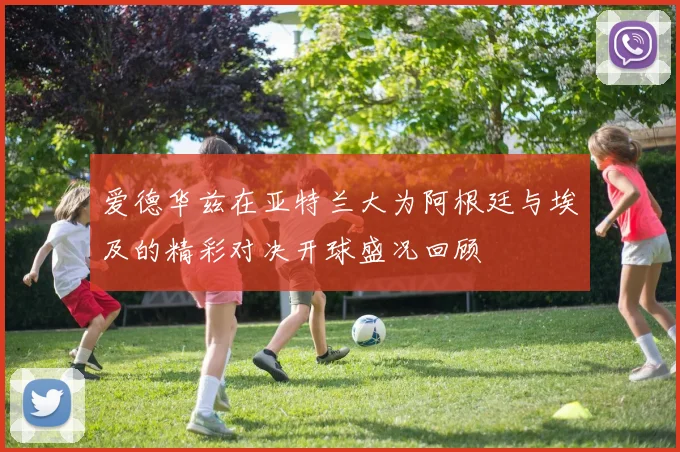 爱德华兹在亚特兰大为阿根廷与埃及的精彩对决开球盛况回顾