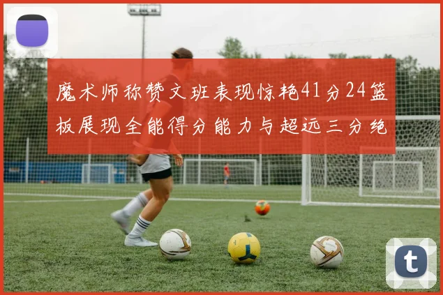 魔术师称赞文班表现惊艳41分24篮板展现全能得分能力与超远三分绝技