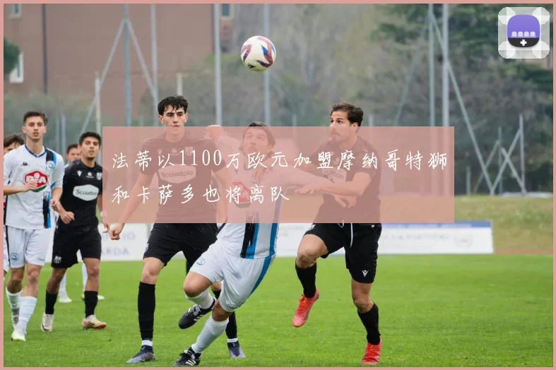 法蒂以1100万欧元加盟摩纳哥特狮和卡萨多也将离队