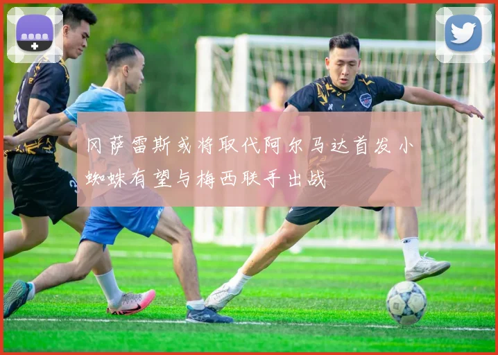 冈萨雷斯或将取代阿尔马达首发小蜘蛛有望与梅西联手出战