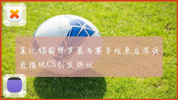 莱比锡前锋罗慕洛赛季结束后深夜直播玩CS引发热议