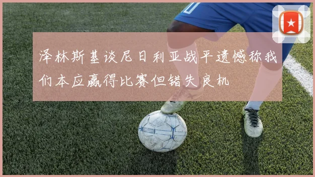 泽林斯基谈尼日利亚战平遗憾称我们本应赢得比赛但错失良机