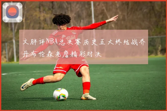 文胖评NBA总决赛历史五大终结战乔丹布伦森老詹精彩对决