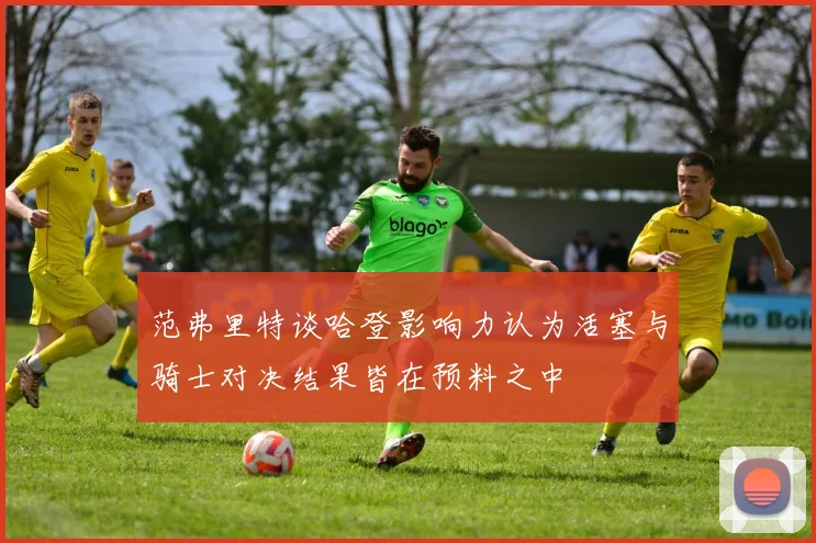 范弗里特谈哈登影响力认为活塞与骑士对决结果皆在预料之中