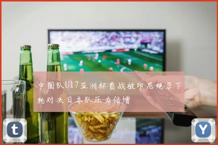 中国队U17亚洲杯首战被印尼绝杀下轮对决日本队压力倍增